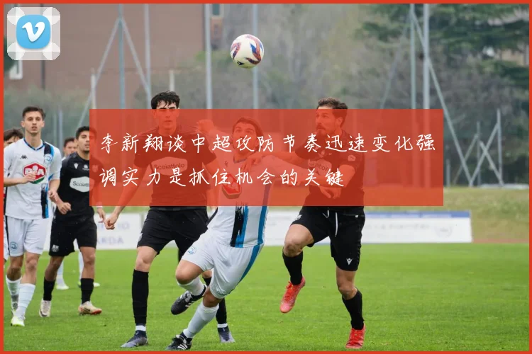 李新翔谈中超攻防节奏迅速变化强调实力是抓住机会的关键
