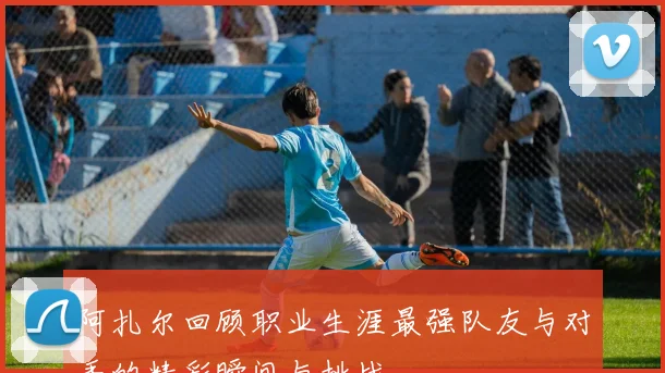 阿扎尔回顾职业生涯最强队友与对手的精彩瞬间与挑战