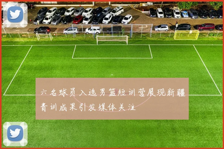 六名球员入选男篮短训营展现新疆青训成果引发媒体关注