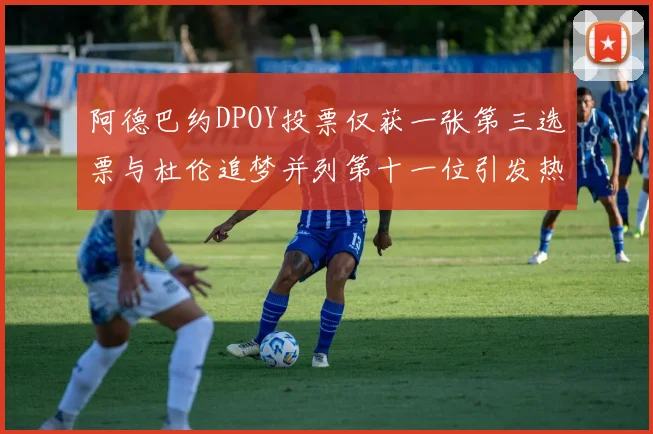 阿德巴约DPOY投票仅获一张第三选票与杜伦追梦并列第十一位引发热议