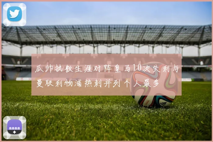 瓜帅执教生涯对阵皇马10次失利与曼联利物浦热刺并列个人最多