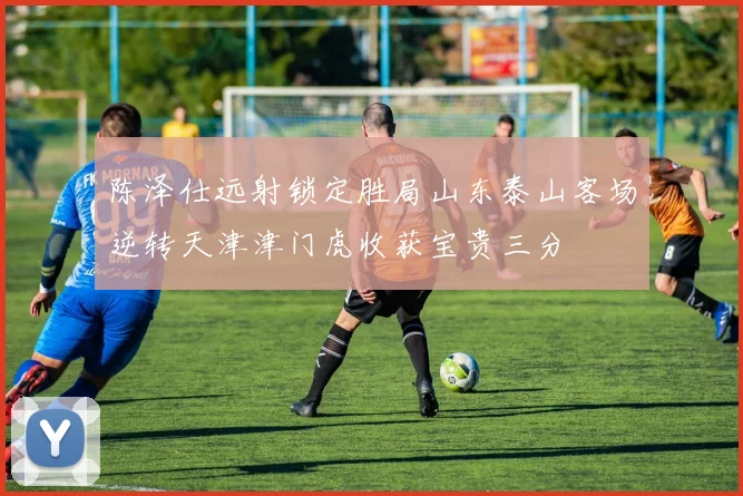 陈泽仕远射锁定胜局山东泰山客场逆转天津津门虎收获宝贵三分