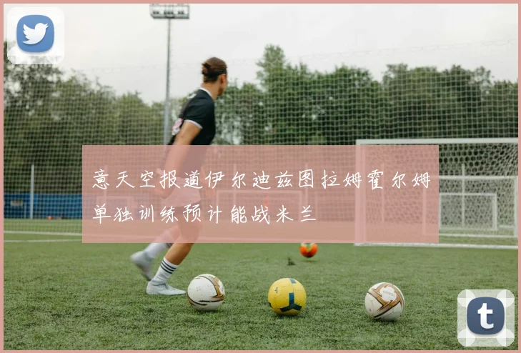 意天空报道伊尔迪兹图拉姆霍尔姆单独训练预计能战米兰