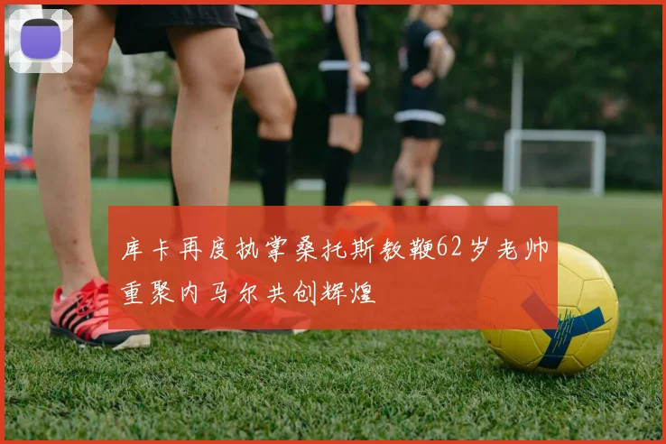 库卡再度执掌桑托斯教鞭62岁老帅重聚内马尔共创辉煌