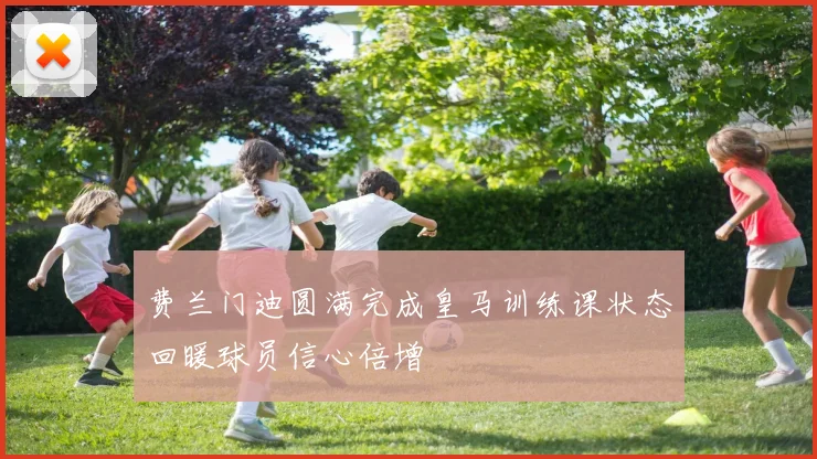 费兰门迪圆满完成皇马训练课状态回暖球员信心倍增