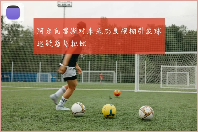 阿尔瓦雷斯对未来态度模糊引发球迷疑惑与担忧