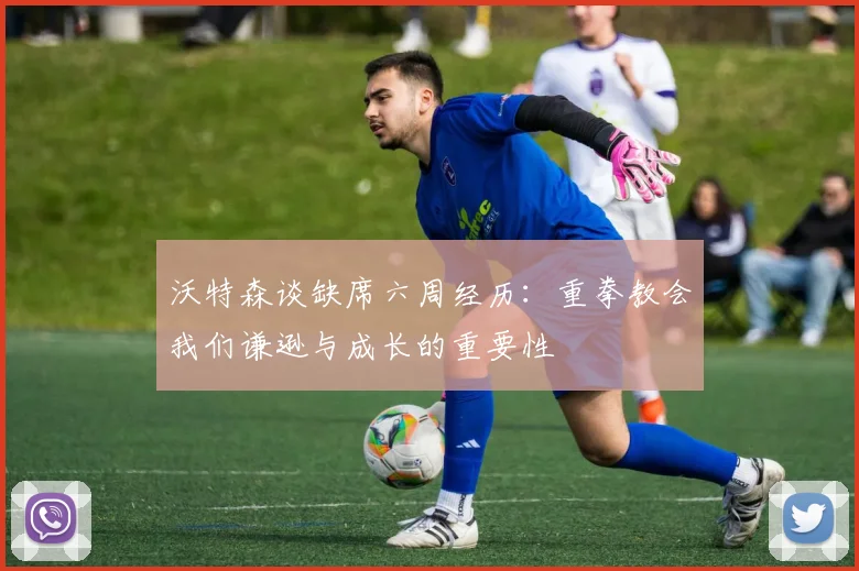 沃特森谈缺席六周经历：重拳教会我们谦逊与成长的重要性